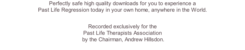 Perfectly safe high quality downloads for you to experience a  Past Life Regression today in your own home, anywhere in the World.   Recorded exclusively for the  Past Life Therapists Association  by the Chairman, Andrew Hillsdon.